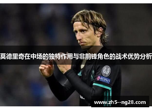 莫德里奇在中场的独特作用与非前锋角色的战术优势分析
