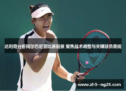 达利奇分析阿尔巴尼亚比赛前景 聚焦战术调整与关键球员表现