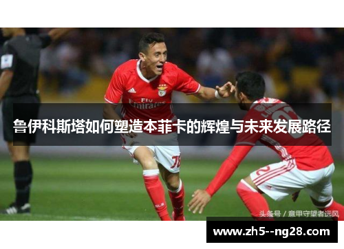 鲁伊科斯塔如何塑造本菲卡的辉煌与未来发展路径