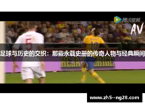 足球与历史的交织：那些永载史册的传奇人物与经典瞬间