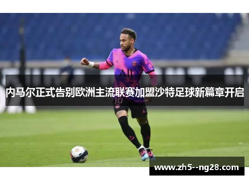 内马尔正式告别欧洲主流联赛加盟沙特足球新篇章开启
