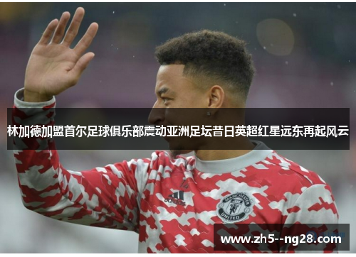 林加德加盟首尔足球俱乐部震动亚洲足坛昔日英超红星远东再起风云 林加德加盟首尔足球俱乐部震动亚洲足坛昔日英超红星远东再起风云